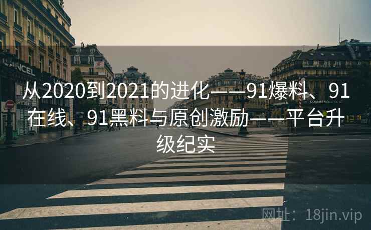 从2020到2021的进化——91爆料、91在线、91黑料与原创激励——平台升级纪实