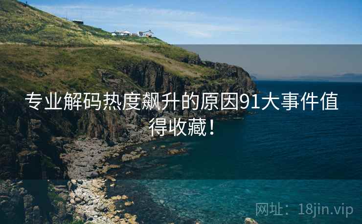 专业解码热度飙升的原因91大事件值得收藏！