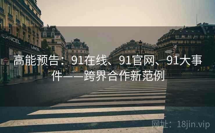 高能预告：91在线、91官网、91大事件——跨界合作新范例