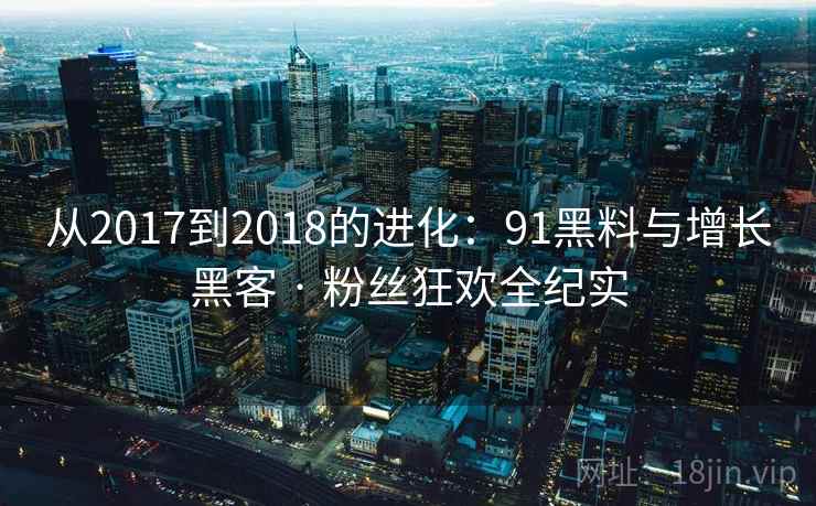 从2017到2018的进化：91黑料与增长黑客 · 粉丝狂欢全纪实