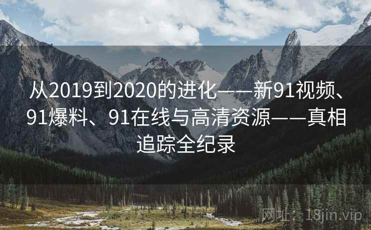 从2019到2020的进化——新91视频、91爆料、91在线与高清资源——真相追踪全纪录