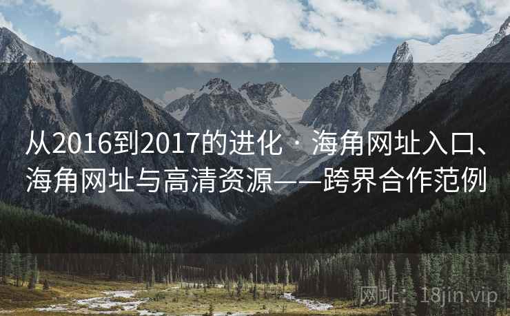 从2016到2017的进化 · 海角网址入口、海角网址与高清资源——跨界合作范例