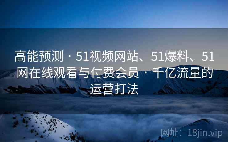 高能预测 · 51视频网站、51爆料、51网在线观看与付费会员 · 千亿流量的运营打法