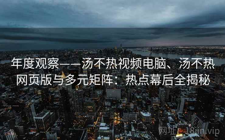 年度观察——汤不热视频电脑、汤不热网页版与多元矩阵：热点幕后全揭秘