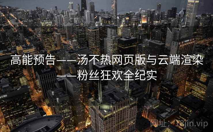 高能预告——汤不热网页版与云端渲染——粉丝狂欢全纪实