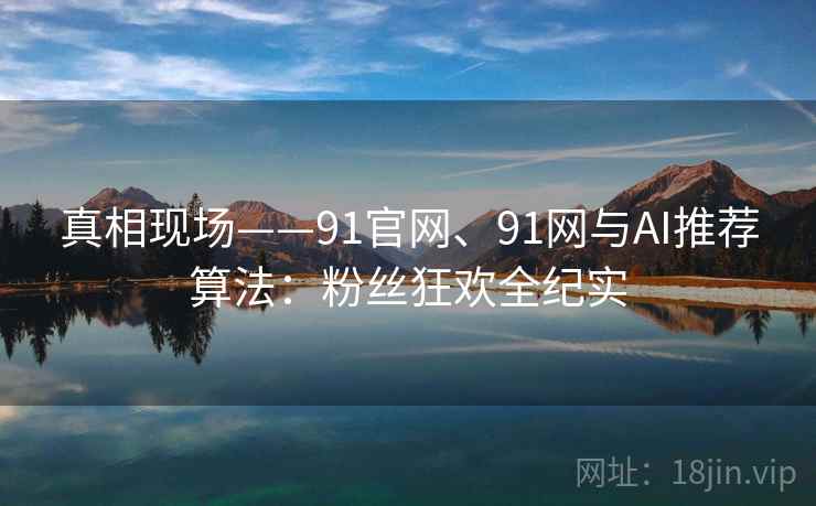 真相现场——91官网、91网与AI推荐算法：粉丝狂欢全纪实