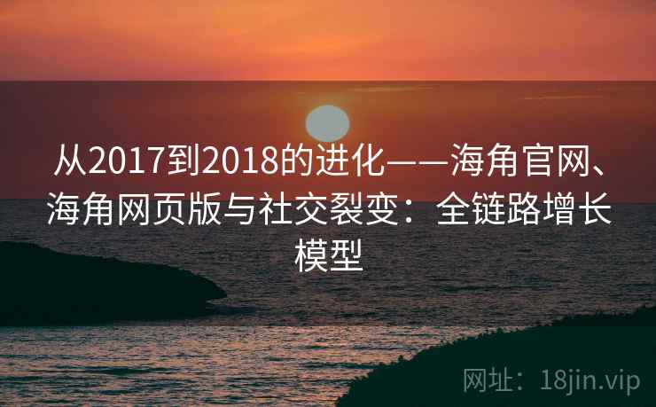 从2017到2018的进化——海角官网、海角网页版与社交裂变：全链路增长模型