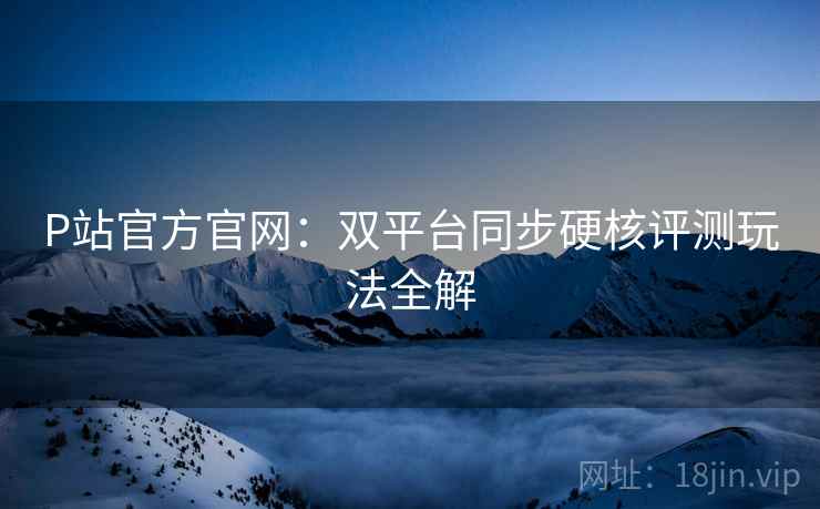 P站官方官网：双平台同步硬核评测玩法全解