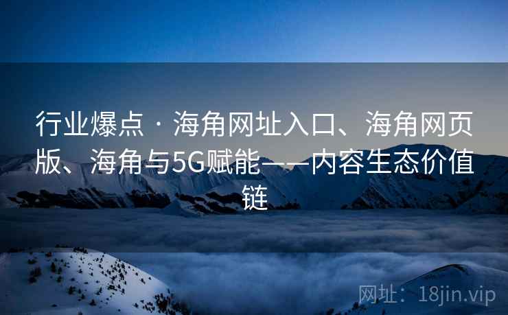 行业爆点 · 海角网址入口、海角网页版、海角与5G赋能——内容生态价值链