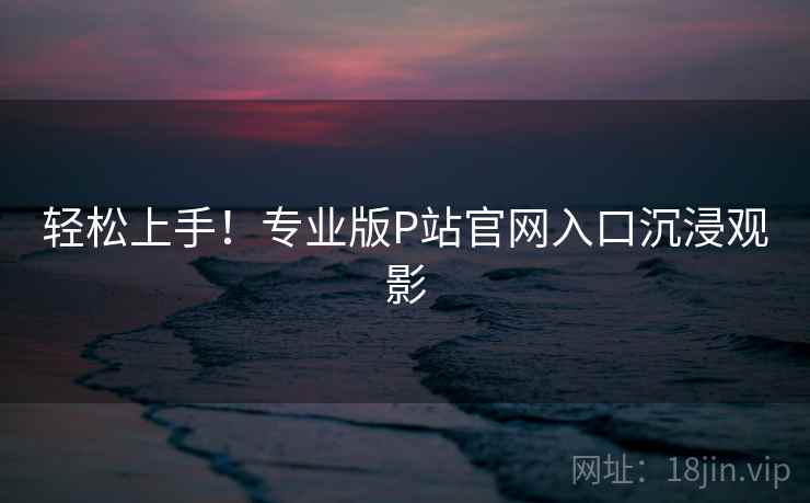轻松上手！专业版P站官网入口沉浸观影