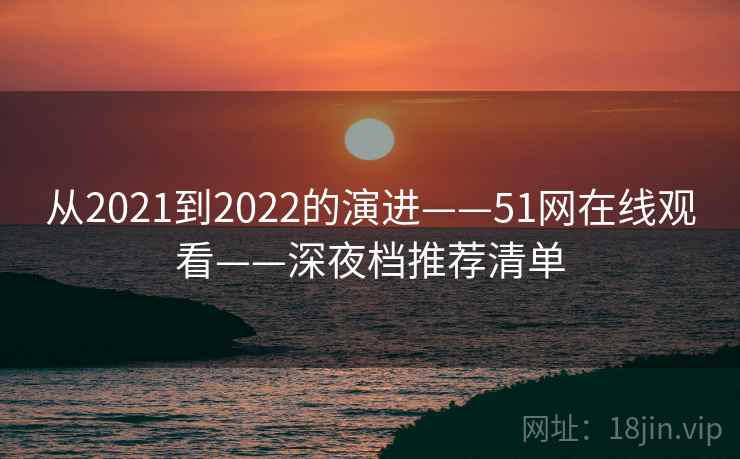 从2021到2022的演进——51网在线观看——深夜档推荐清单