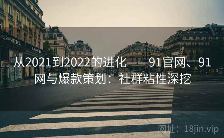 从2021到2022的进化——91官网、91网与爆款策划：社群粘性深挖