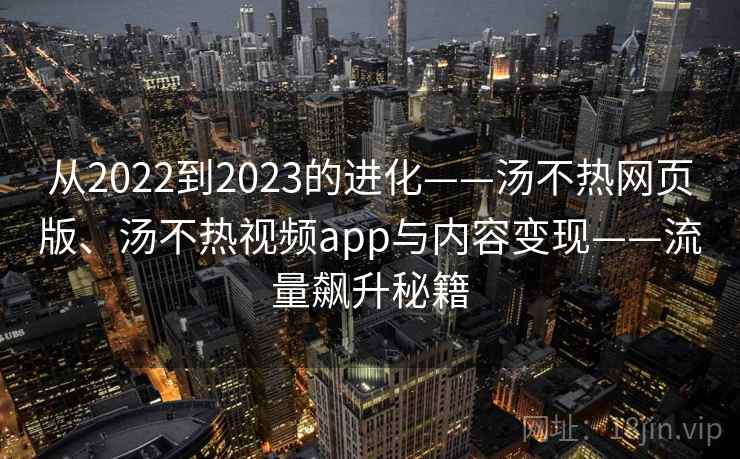 从2022到2023的进化——汤不热网页版、汤不热视频app与内容变现——流量飙升秘籍