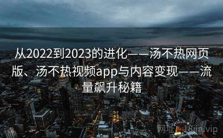 从2022到2023的进化——汤不热网页版、汤不热视频app与内容变现——流量飙升秘籍