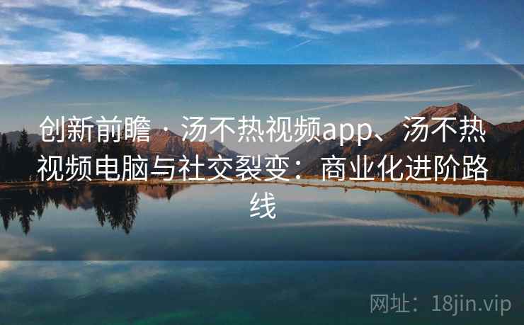 创新前瞻 · 汤不热视频app、汤不热视频电脑与社交裂变：商业化进阶路线