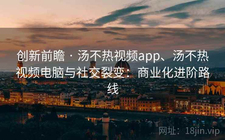创新前瞻 · 汤不热视频app、汤不热视频电脑与社交裂变：商业化进阶路线