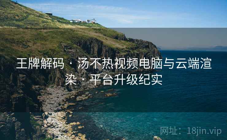 王牌解码 · 汤不热视频电脑与云端渲染 · 平台升级纪实