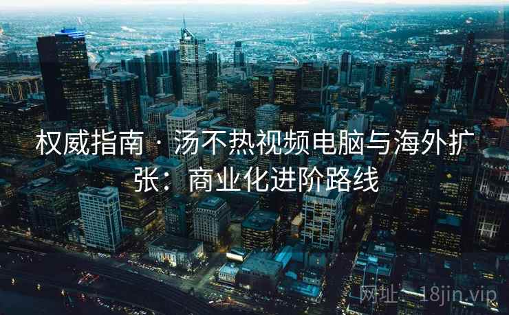权威指南 · 汤不热视频电脑与海外扩张：商业化进阶路线