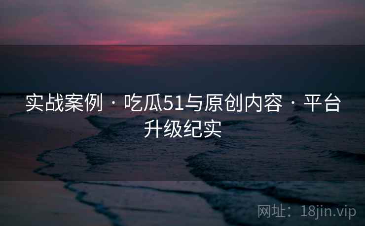 实战案例 · 吃瓜51与原创内容 · 平台升级纪实