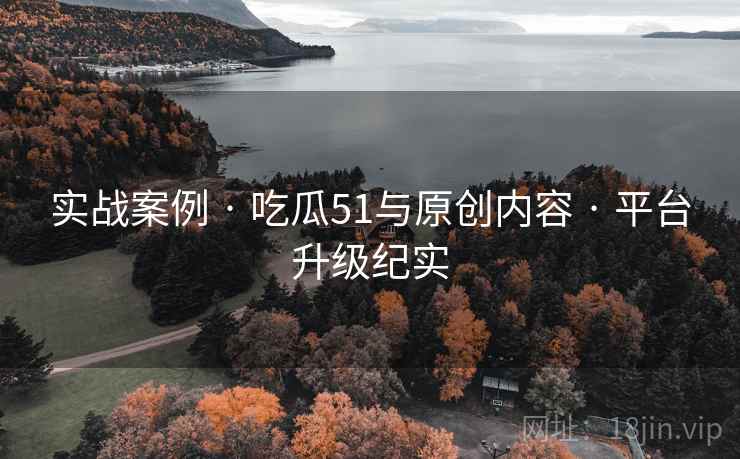 实战案例 · 吃瓜51与原创内容 · 平台升级纪实
