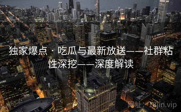 独家爆点 · 吃瓜与最新放送——社群粘性深挖——深度解读