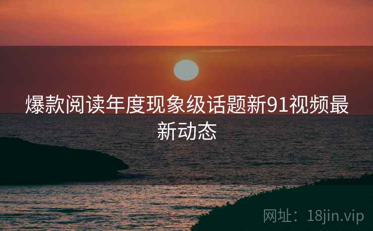 爆款阅读年度现象级话题新91视频最新动态