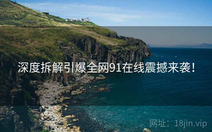 深度拆解引爆全网91在线震撼来袭！
