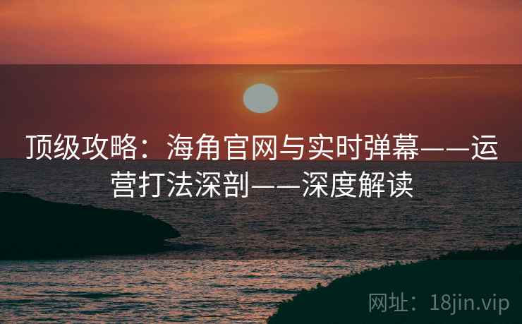 顶级攻略：海角官网与实时弹幕——运营打法深剖——深度解读
