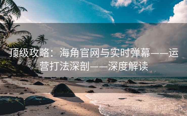 顶级攻略：海角官网与实时弹幕——运营打法深剖——深度解读