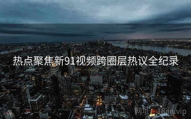 热点聚焦新91视频跨圈层热议全纪录