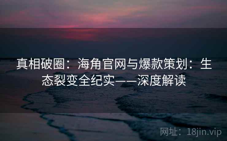 真相破圈：海角官网与爆款策划：生态裂变全纪实——深度解读