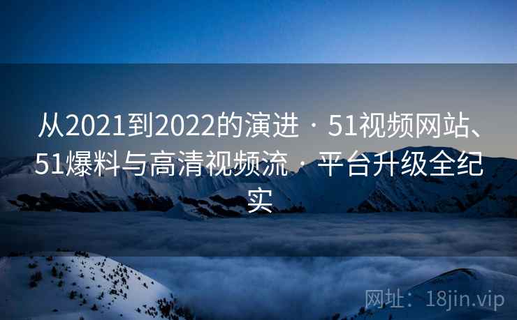 从2021到2022的演进 · 51视频网站、51爆料与高清视频流 · 平台升级全纪实