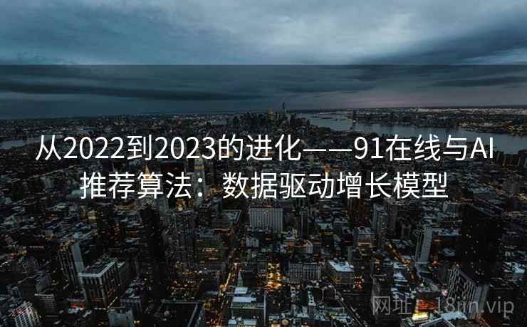 从2022到2023的进化——91在线与AI推荐算法：数据驱动增长模型