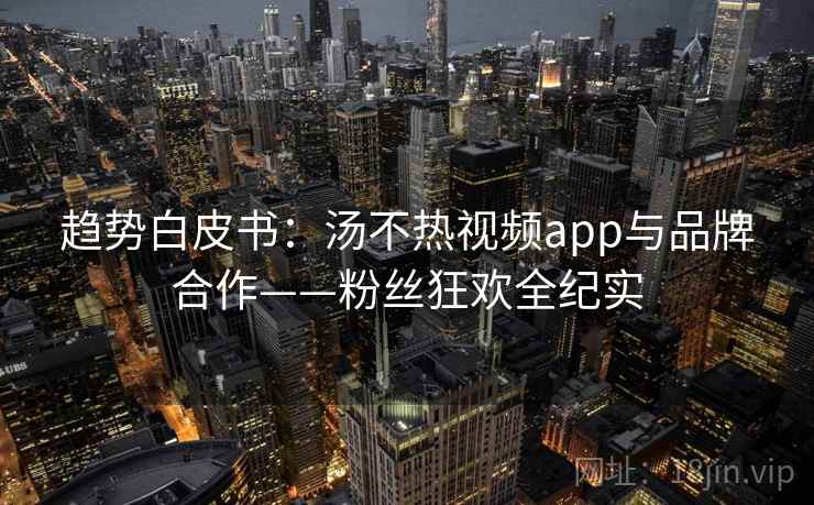 趋势白皮书：汤不热视频app与品牌合作——粉丝狂欢全纪实