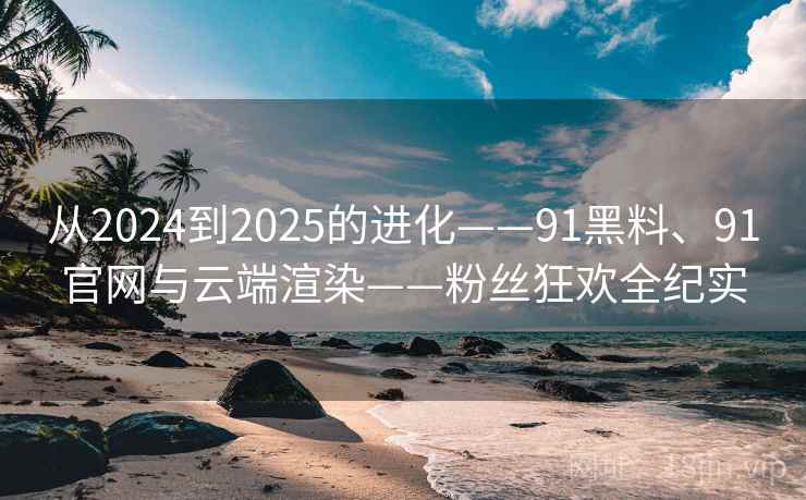 从2024到2025的进化——91黑料、91官网与云端渲染——粉丝狂欢全纪实