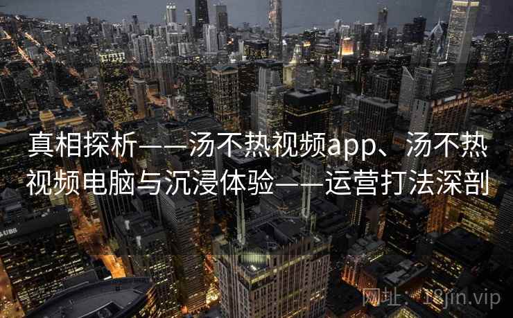 真相探析——汤不热视频app、汤不热视频电脑与沉浸体验——运营打法深剖