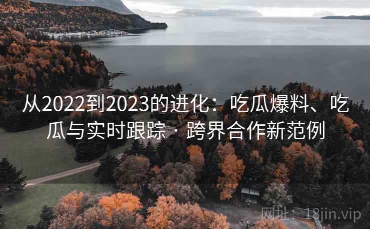 从2022到2023的进化：吃瓜爆料、吃瓜与实时跟踪 · 跨界合作新范例