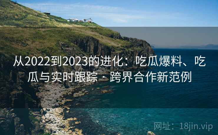 从2022到2023的进化：吃瓜爆料、吃瓜与实时跟踪 · 跨界合作新范例