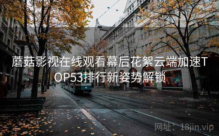 蘑菇影视在线观看幕后花絮云端加速TOP53排行新姿势解锁