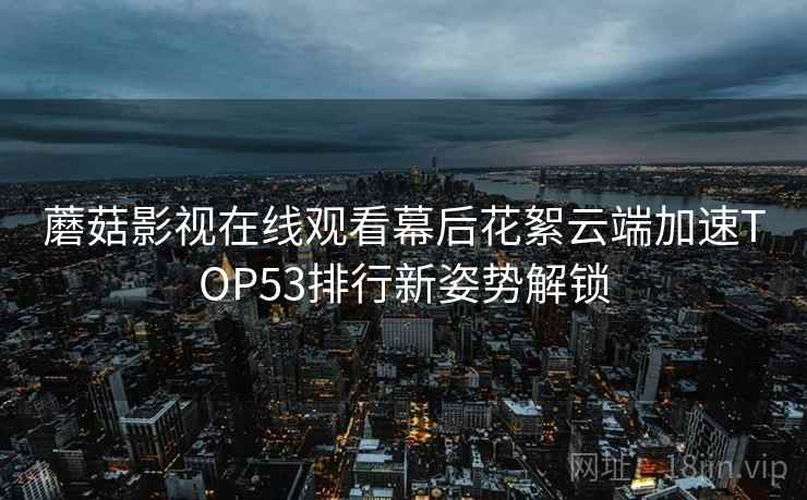 蘑菇影视在线观看幕后花絮云端加速TOP53排行新姿势解锁