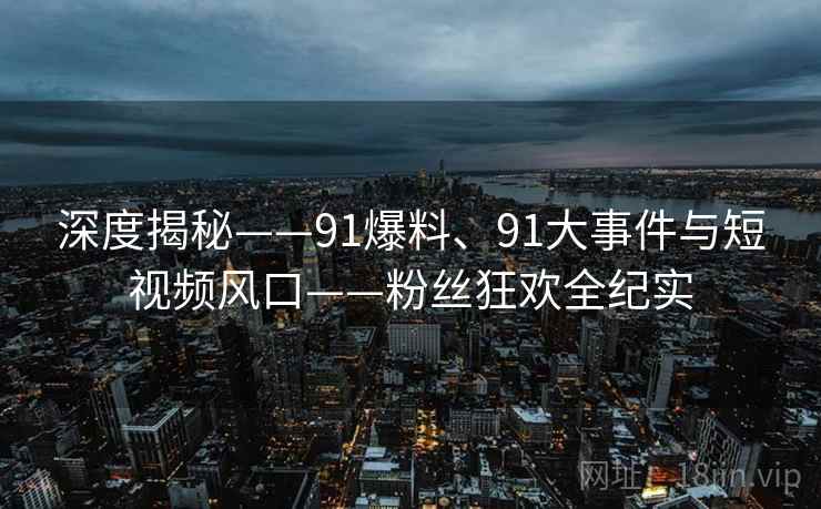 深度揭秘——91爆料、91大事件与短视频风口——粉丝狂欢全纪实
