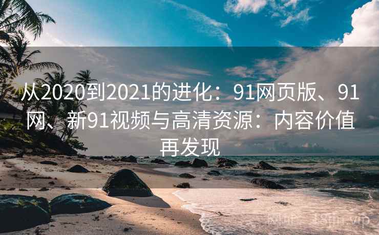 从2020到2021的进化：91网页版、91网、新91视频与高清资源：内容价值再发现