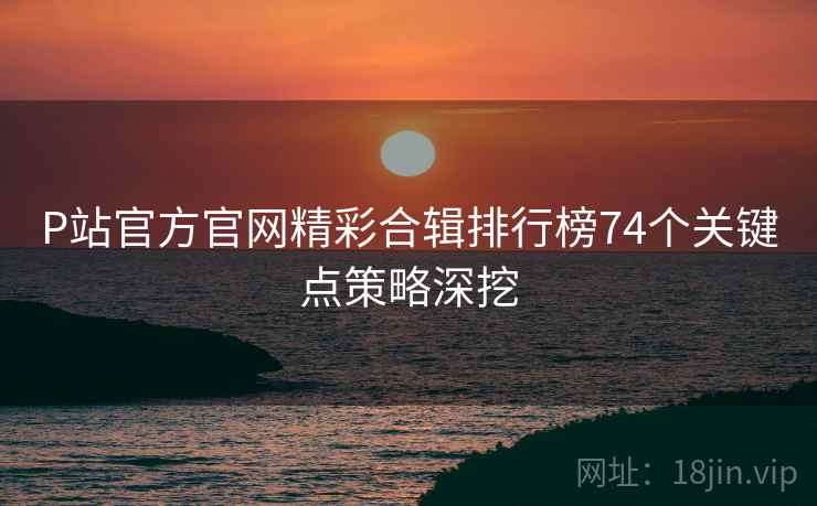 P站官方官网精彩合辑排行榜74个关键点策略深挖