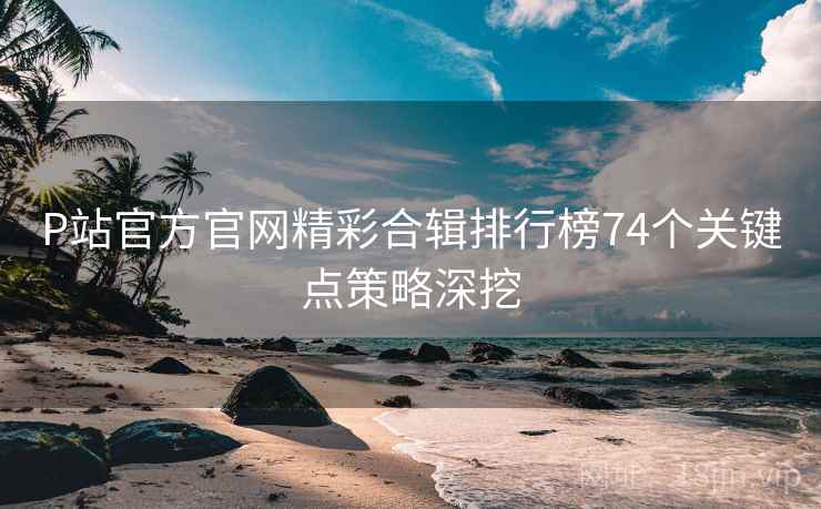 P站官方官网精彩合辑排行榜74个关键点策略深挖