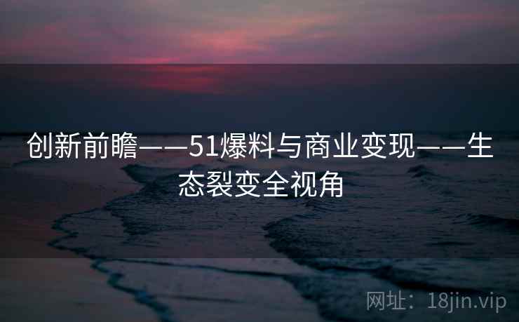 创新前瞻——51爆料与商业变现——生态裂变全视角