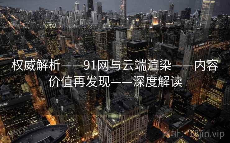 权威解析——91网与云端渲染——内容价值再发现——深度解读
