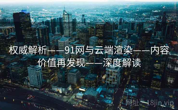 权威解析——91网与云端渲染——内容价值再发现——深度解读