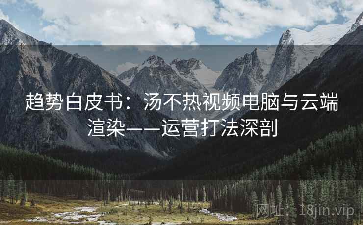 趋势白皮书：汤不热视频电脑与云端渲染——运营打法深剖