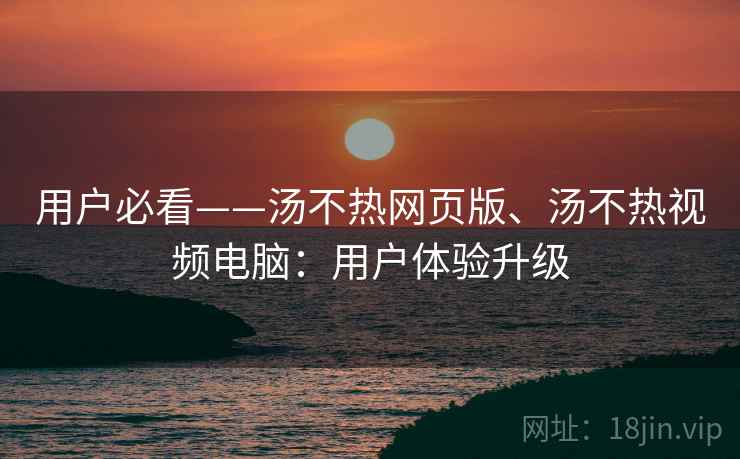 用户必看——汤不热网页版、汤不热视频电脑：用户体验升级