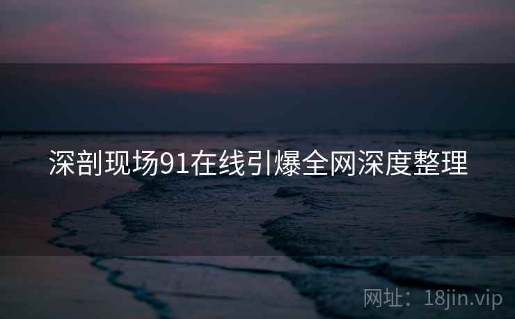 深剖现场91在线引爆全网深度整理